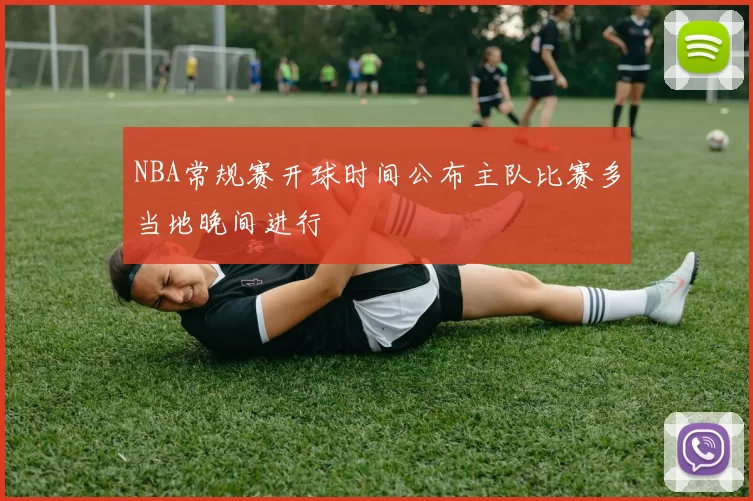 NBA常规赛开球时间公布主队比赛多当地晚间进行