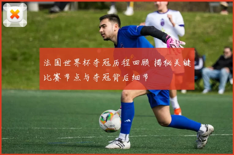 法国世界杯夺冠历程回顾 揭秘关键比赛节点与夺冠背后细节