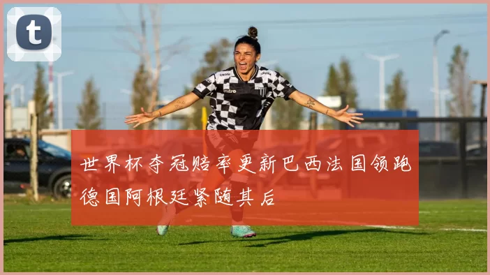 世界杯夺冠赔率更新巴西法国领跑德国阿根廷紧随其后