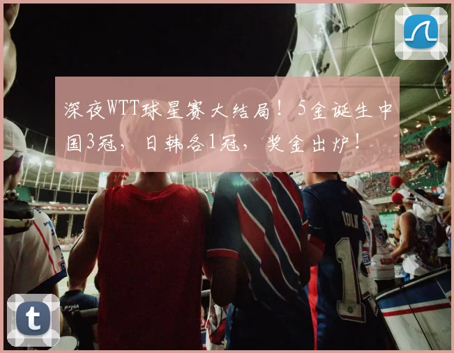 深夜WTT球星赛大结局！5金诞生中国3冠，日韩各1冠，奖金出炉！