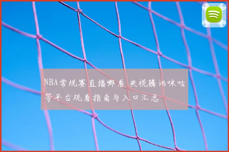 NBA常规赛直播哪看 央视腾讯咪咕等平台观看指南与入口汇总
