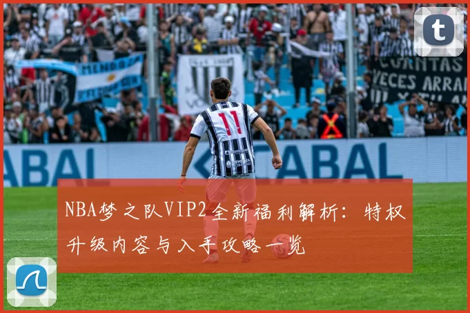 NBA梦之队VIP2全新福利解析：特权升级内容与入手攻略一览