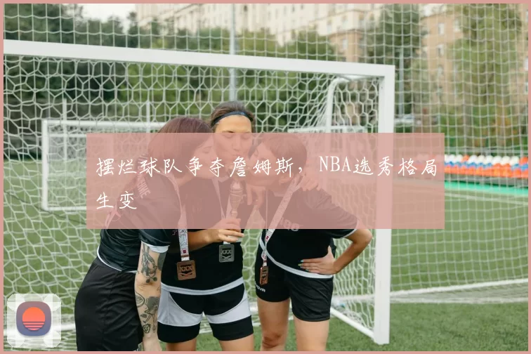 摆烂球队争夺詹姆斯，NBA选秀格局生变
