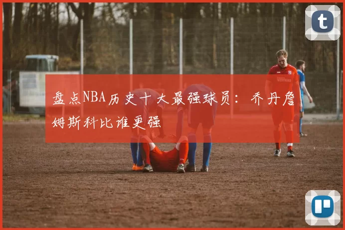 盘点NBA历史十大最强球员：乔丹詹姆斯科比谁更强
