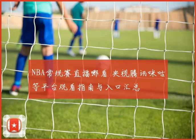 NBA常规赛直播哪看 央视腾讯咪咕等平台观看指南与入口汇总