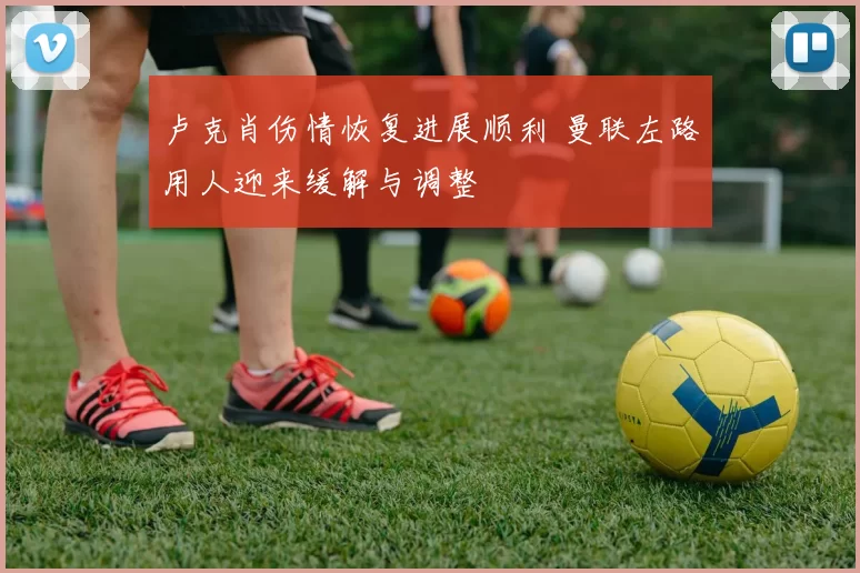 卢克肖伤情恢复进展顺利 曼联左路用人迎来缓解与调整