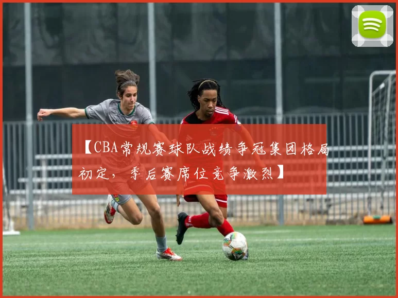 【CBA常规赛球队战绩争冠集团格局初定,季后赛席位竞争激烈】