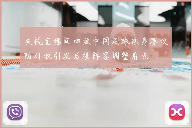 央视直播间回放中国足球热身赛攻防对抗引发后续阵容调整看点