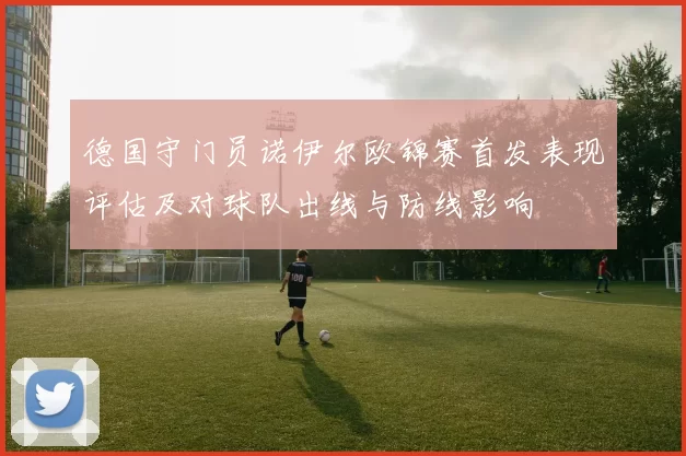 德国守门员诺伊尔欧锦赛首发表现评估及对球队出线与防线影响