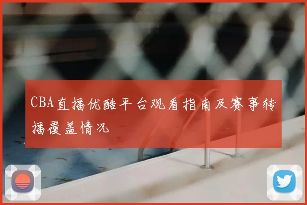 CBA直播优酷平台观看指南及赛事转播覆盖情况