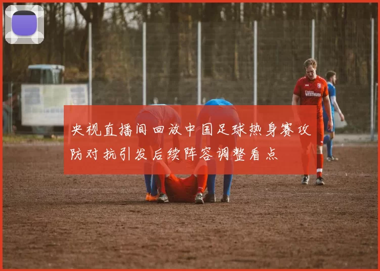 央视直播间回放中国足球热身赛攻防对抗引发后续阵容调整看点