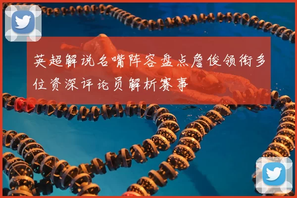 英超解说名嘴阵容盘点詹俊领衔多位资深评论员解析赛事