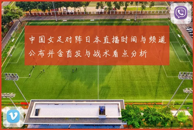 中国女足对阵日本直播时间与频道公布并含首发与战术看点分析