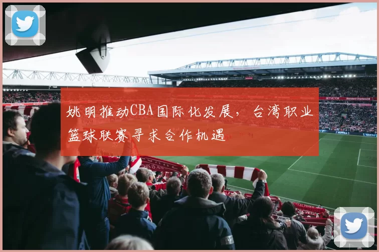 姚明推动CBA国际化发展，台湾职业篮球联赛寻求合作机遇