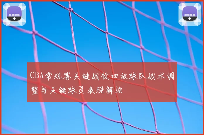 CBA常规赛关键战役回放球队战术调整与关键球员表现解读