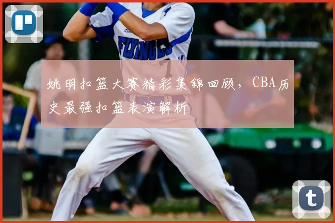 姚明扣篮大赛精彩集锦回顾，CBA历史最强扣篮表演解析