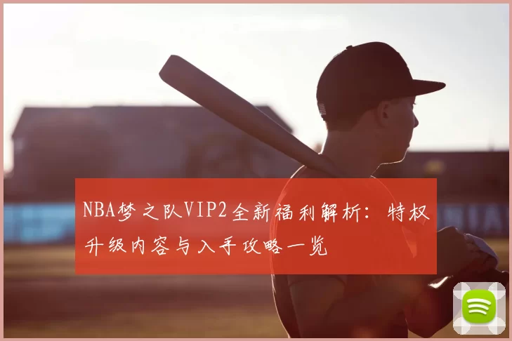NBA梦之队VIP2全新福利解析：特权升级内容与入手攻略一览