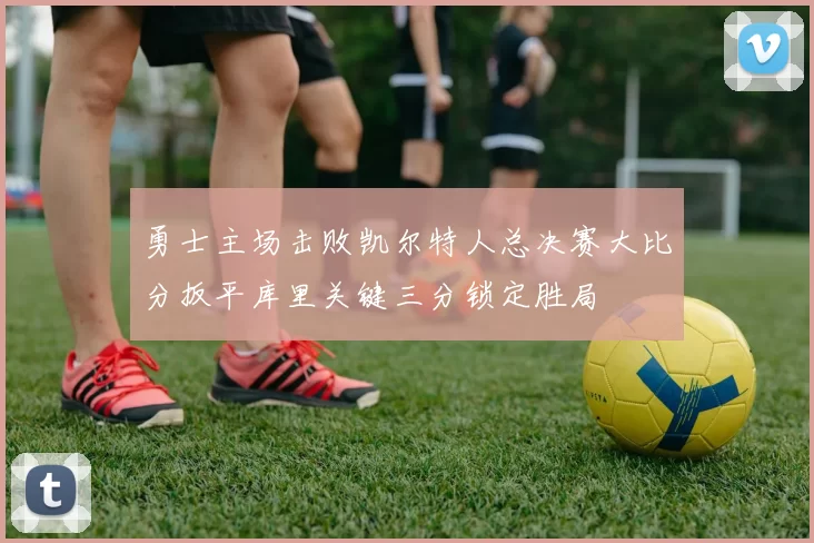 勇士主场击败凯尔特人总决赛大比分扳平库里关键三分锁定胜局