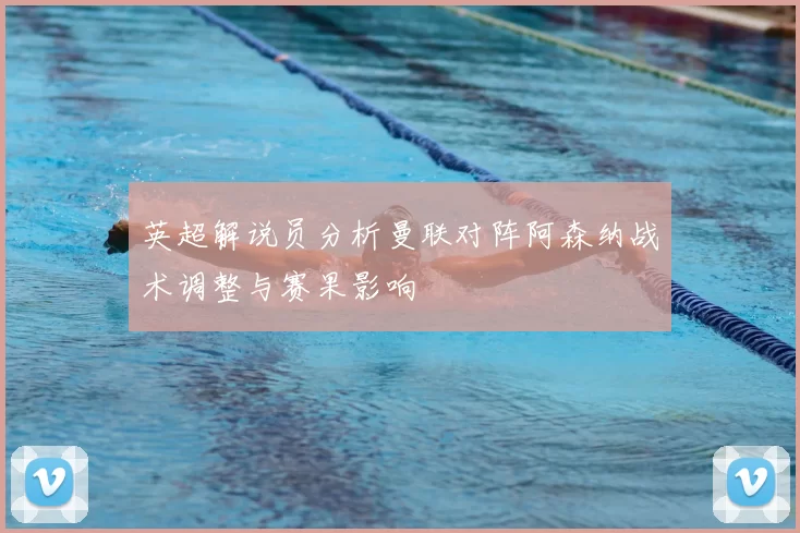 英超解说员分析曼联对阵阿森纳战术调整与赛果影响