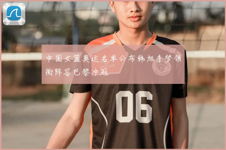 中国女篮奥运名单公布韩旭李梦领衔阵容巴黎冲冠