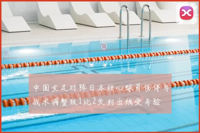 中国女足对阵日本核心球员伤停与战术调整致1比2失利出线受考验