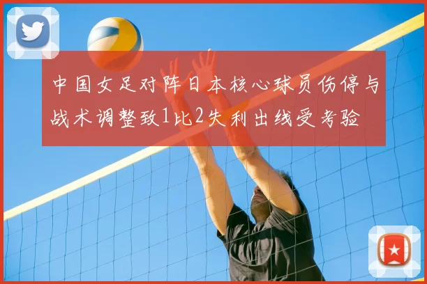 中国女足对阵日本核心球员伤停与战术调整致1比2失利出线受考验