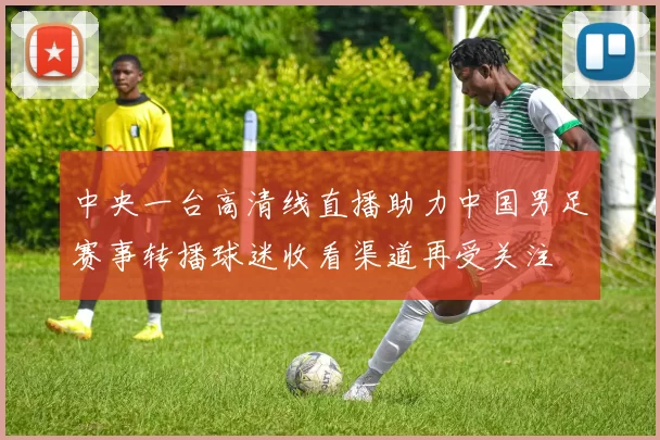 中央一台高清线直播助力中国男足赛事转播球迷收看渠道再受关注