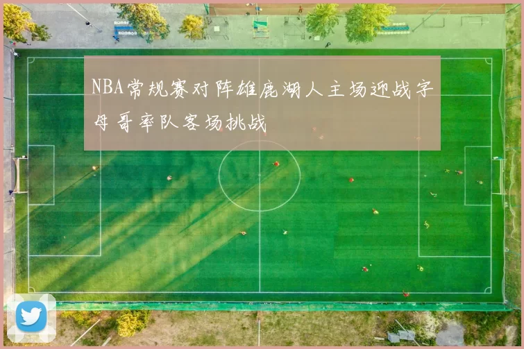 NBA常规赛对阵雄鹿湖人主场迎战字母哥率队客场挑战