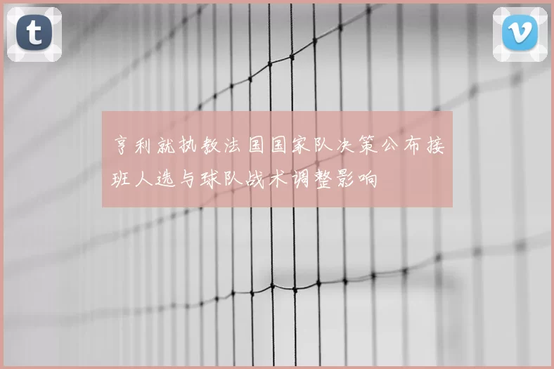 亨利就执教法国国家队决策公布接班人选与球队战术调整影响