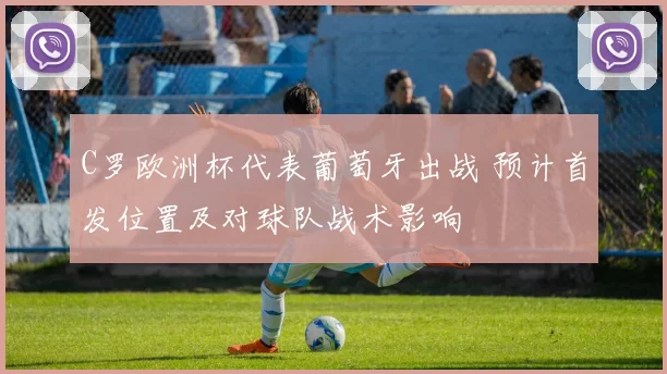 C罗欧洲杯代表葡萄牙出战 预计首发位置及对球队战术影响
