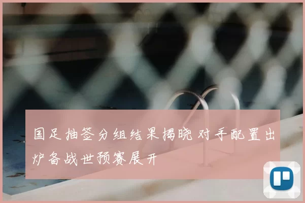国足抽签分组结果揭晓 对手配置出炉备战世预赛展开