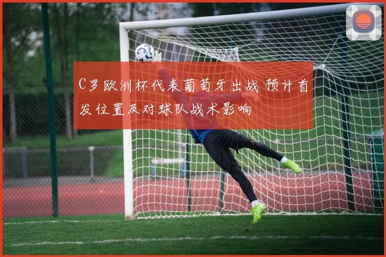 C罗欧洲杯代表葡萄牙出战 预计首发位置及对球队战术影响