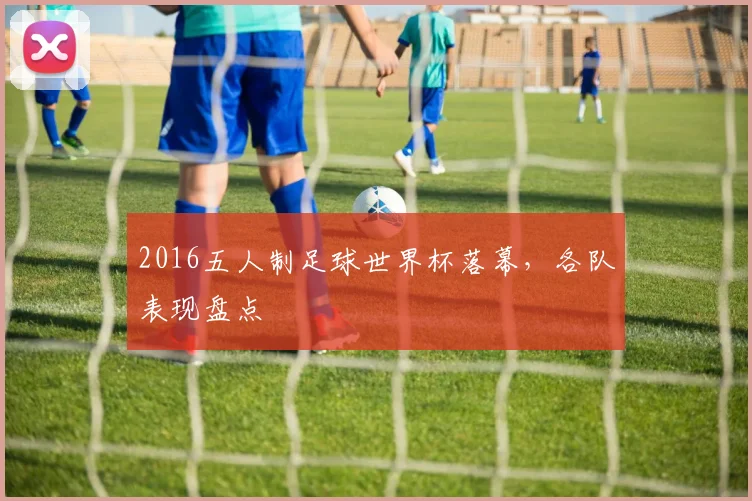 2016五人制足球世界杯落幕,各队表现盘点