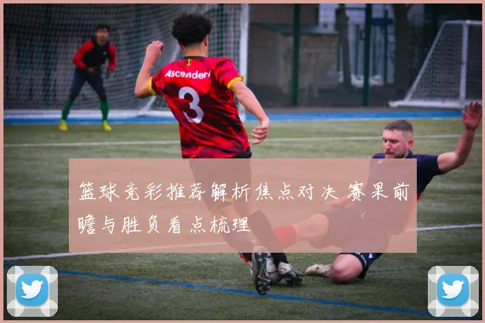 篮球竞彩推荐解析焦点对决 赛果前瞻与胜负看点梳理