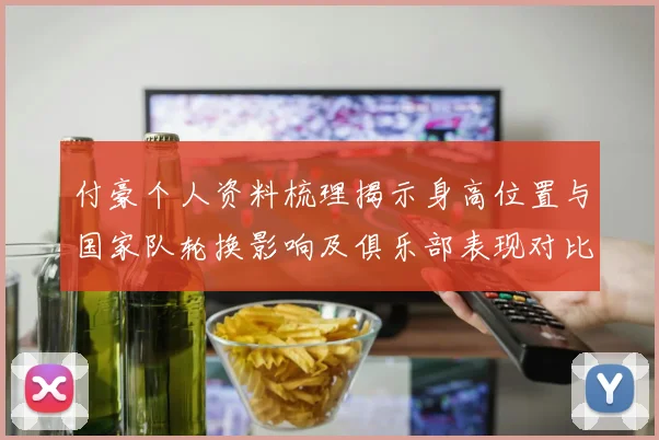 付豪个人资料梳理揭示身高位置与国家队轮换影响及俱乐部表现对比