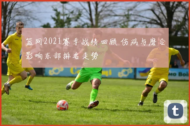 篮网2021赛季战绩回顾 伤病与磨合影响东部排名走势