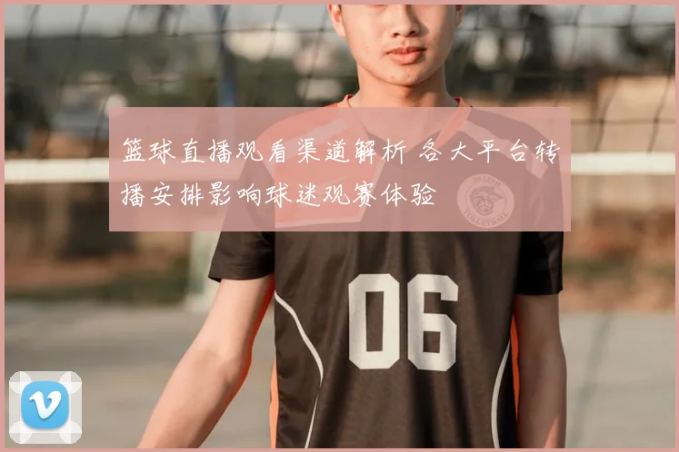 篮球直播观看渠道解析 各大平台转播安排影响球迷观赛体验