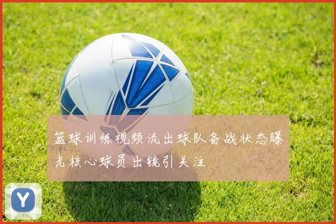 篮球训练视频流出球队备战状态曝光核心球员出镜引关注