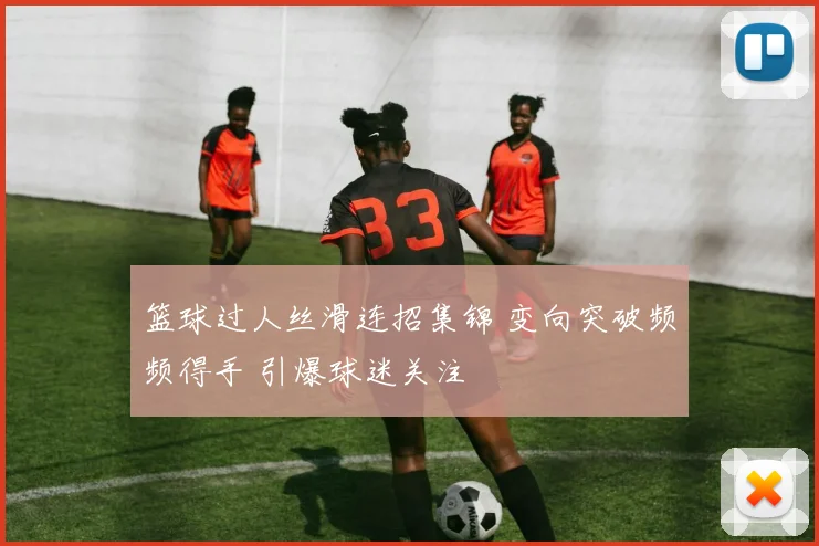 篮球过人丝滑连招集锦 变向突破频频得手 引爆球迷关注